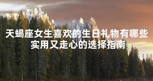 天蝎座女生喜欢的生日礼物有哪些 实用又走心的选择指南